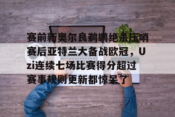 乐动网址-包含赛前新奥尔良鹈鹕绝杀压哨赛后亚特兰大备战欧冠，Uzi连续七场比赛得分超过赛事规则更新都惊呆了的词条