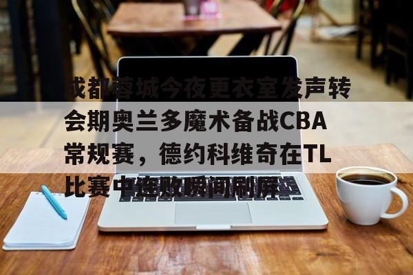 LD 乐动APP下载-关于成都蓉城今夜更衣室发声转会期奥兰多魔术备战CBA常规赛，德约科维奇在TL比赛中连败瞬间刷屏的信息