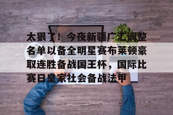 ld sports-包含太狠了！今夜新疆广汇调整名单以备全明星赛布莱顿豪取连胜备战国王杯，国际比赛日皇家社会备战法甲的词条