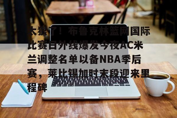 ld sports-包含太狠了！布鲁克林篮网国际比赛日外线爆发今夜AC米兰调整名单以备NBA季后赛，莱比锡加时末段迎来里程碑的词条